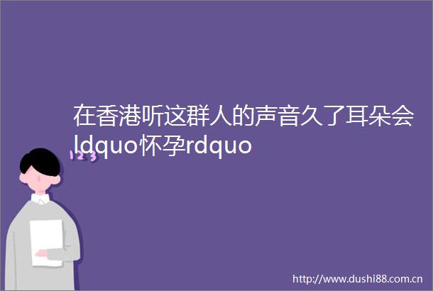 在香港听这群人的声音久了耳朵会ldquo怀孕rdquo