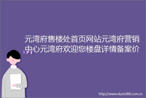 元湾府售楼处首页网站元湾府营销中心元湾府欢迎您楼盘详情备案价户型图售楼处