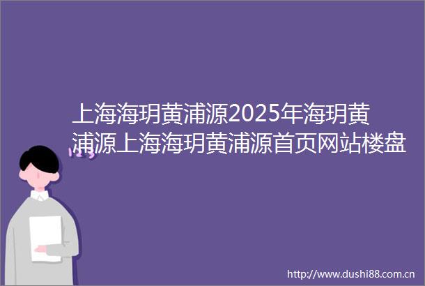 上海海玥黄浦源2025年海玥黄浦源上海海玥黄浦源首页网站楼盘详情海玥黄浦源售楼处电话海玥黄浦源户型配套