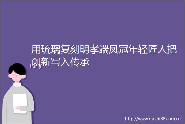 用琉璃复刻明孝端凤冠年轻匠人把创新写入传承