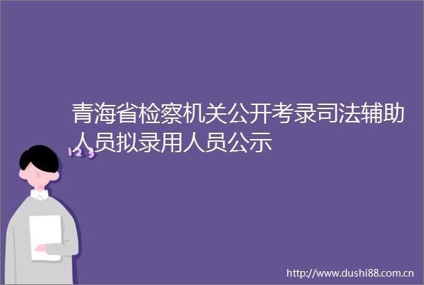 青海省检察机关公开考录司法辅助人员拟录用人员公示