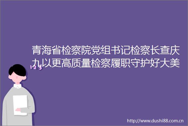 青海省检察院党组书记检察长查庆九以更高质量检察履职守护好大美青海