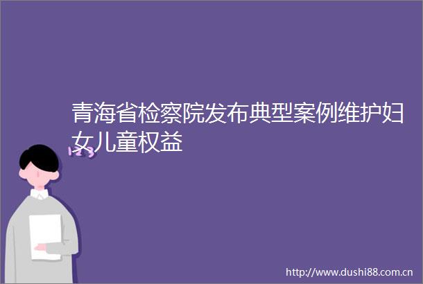 青海省检察院发布典型案例维护妇女儿童权益