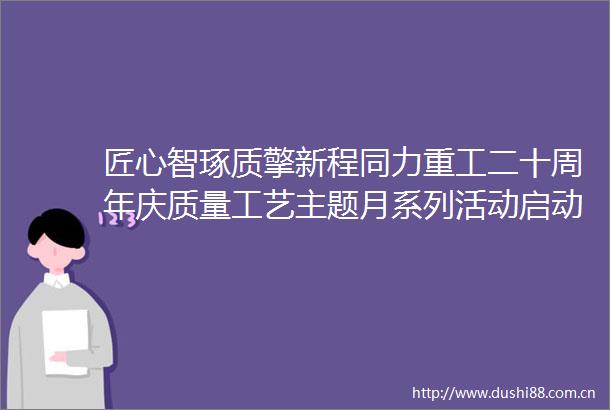 匠心智琢质擎新程同力重工二十周年庆质量工艺主题月系列活动启动