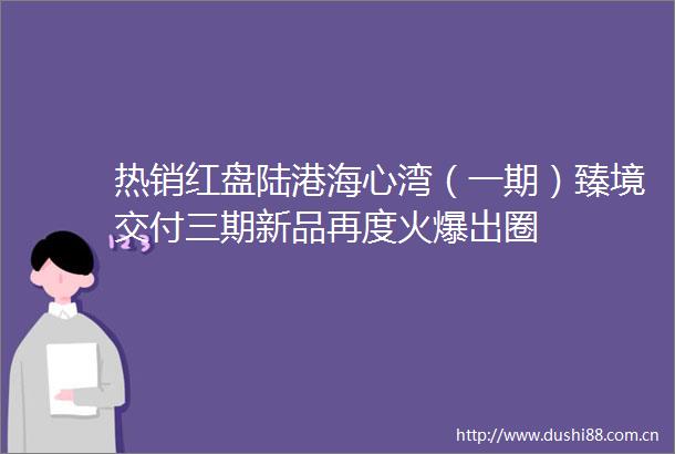 热销红盘陆港海心湾（一期）臻境交付三期新品再度火爆出圈