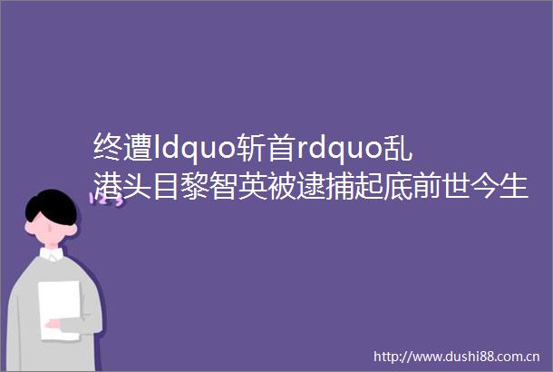 终遭ldquo斩首rdquo乱港头目黎智英被逮捕起底前世今生