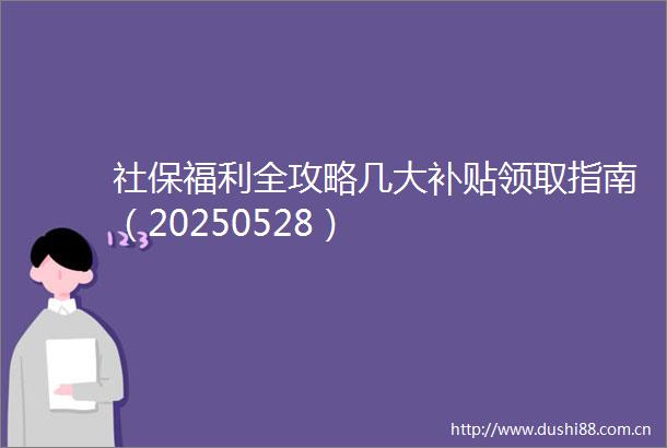 社保福利全攻略几大补贴领取指南（20250528）