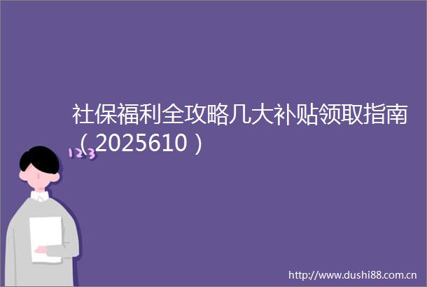社保福利全攻略几大补贴领取指南（2025610）