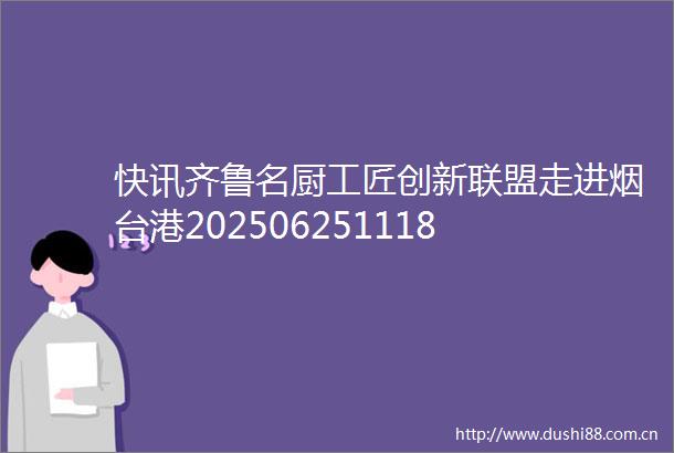 快讯齐鲁名厨工匠创新联盟走进烟台港202506251118