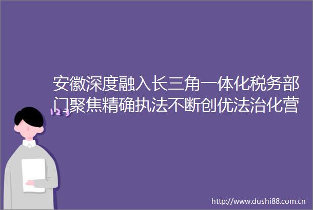 安徽深度融入长三角一体化税务部门聚焦精确不断创优法治化营商环境