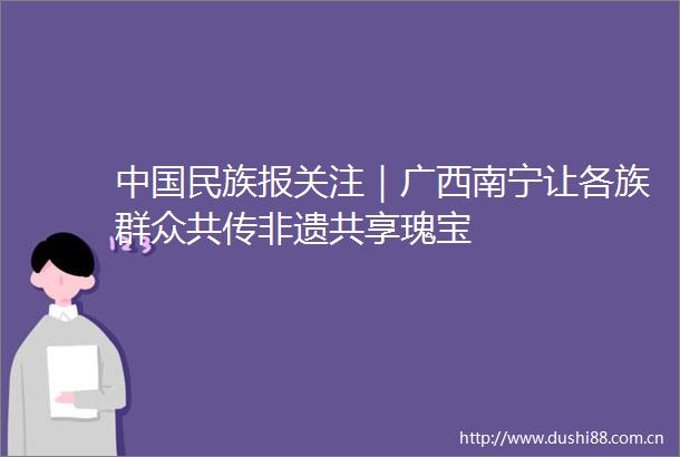 民族报关注｜广西南宁让各族群众共传非遗共享瑰宝
