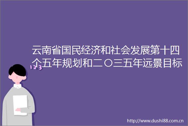 云南省国民经济和社会发展第十四个五年规划和二〇三五年远景目标纲要出炉