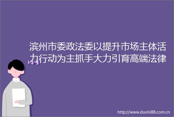 滨州市委政法委以提升市场主体活力行动为主抓手大力引育高端服务资源