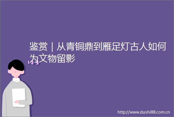 鉴赏｜从青铜鼎到雁足灯古人如何为文物留影