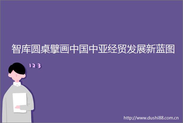 智库圆桌擘画中亚经贸发展新蓝图