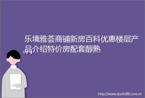 乐境雅荟商铺新房百科优惠楼层产品介绍特价房配套醇熟
