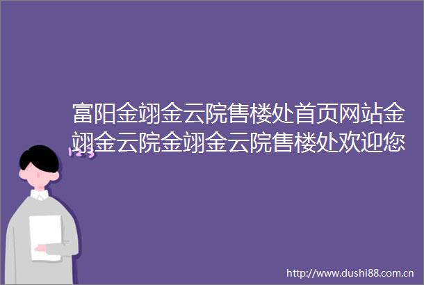富阳金翊金云院售楼处首页网站金翊金云院金翊金云院售楼处欢迎您金翊金云院楼盘详情金翊金云院售楼处营销中心