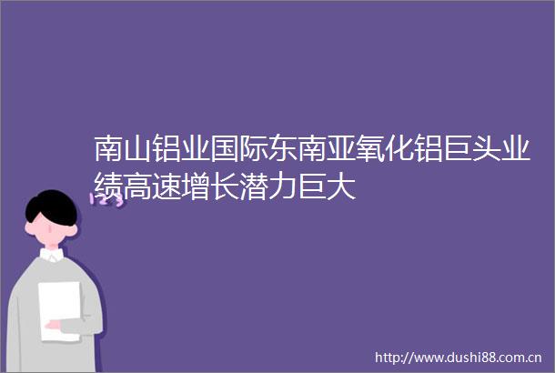 南山铝业国际东南亚氧化铝巨头业绩高速增长潜力巨大