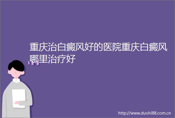 重庆治白癜风好的医院重庆白癜风哪里治疗好