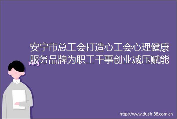 安宁市总工会打造心工会心理健康服务品牌为职工干事创业减压赋能