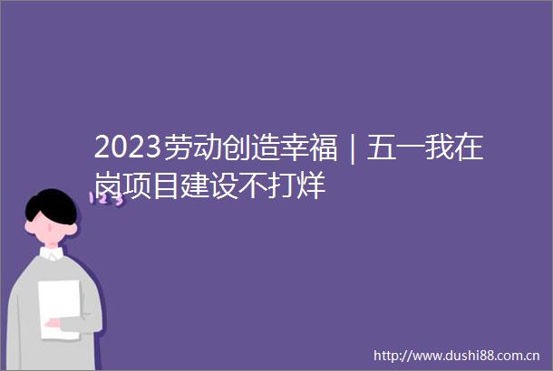2023劳动创造幸福｜五一我在岗项目建设不打烊