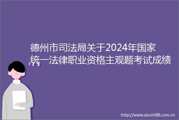 德州市司法局关于2024年统一职业资格主观题考试成绩合格分数线公布以及申请授予职业资格等事宜的公告