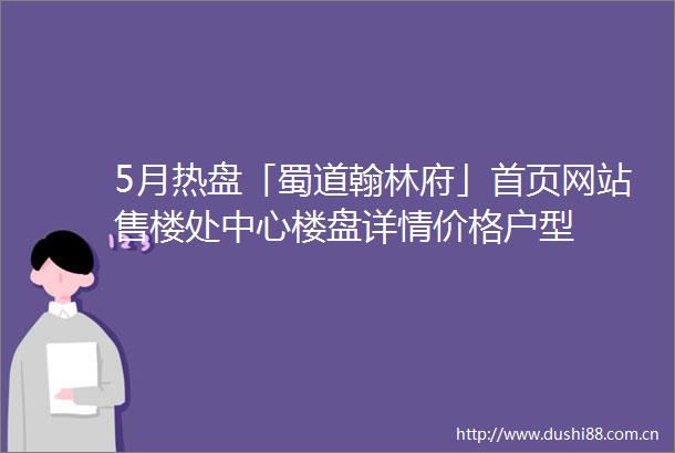 5月热盘「蜀道翰林府」首页网站售楼处中心楼盘详情价格户型