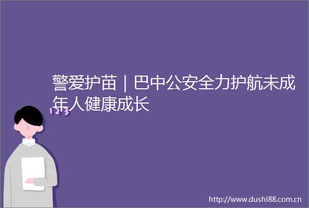警爱护苗｜巴中全力护航未成年人健康成长