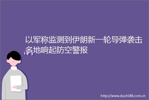以军称监测到伊朗新一轮导弹袭击多地响起防空警报