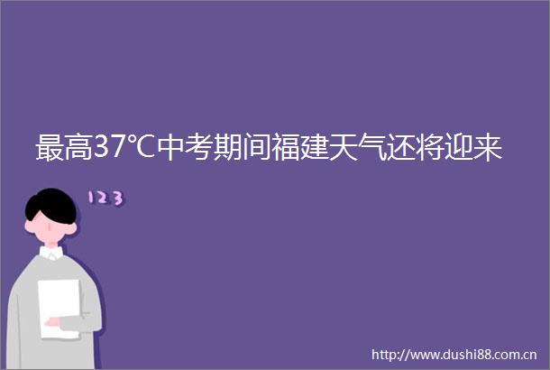 最高37℃中考期间福建天气还将迎来