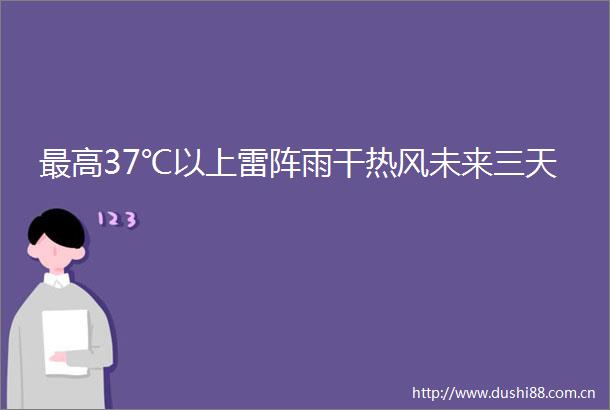 最高37℃以上雷阵雨干热风未来三天