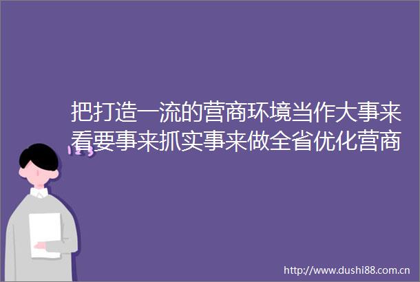 把打造一流的营商环境当作大事来看要事来抓实事来做全省优化营商环境建设大会在我市引发热烈反响