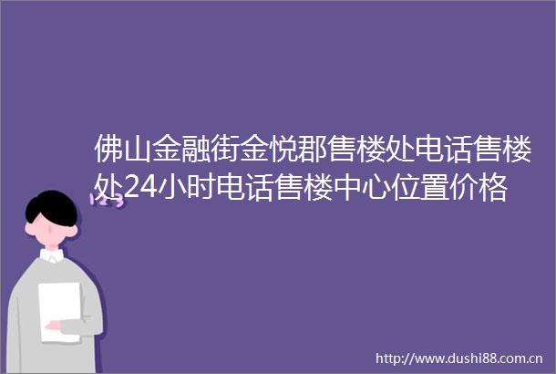 佛山金融街金悦郡售楼处电话售楼处24小时电话售楼中心位置价格