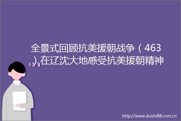 全景式回顾抗美援朝战争（463）在辽沈大地感受抗美援朝精神