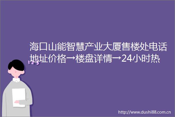 海口山能智慧产业大厦售楼处电话地址价格→楼盘详情→24小时热线电话