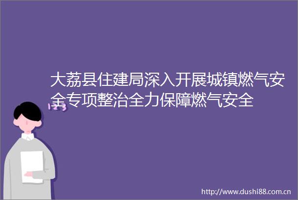 大荔县住建局深入开展城镇燃气安全专项整治全力保障燃气安全