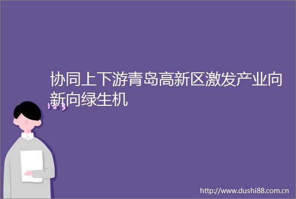 协同上下游青岛高新区激发产业向新向绿生机