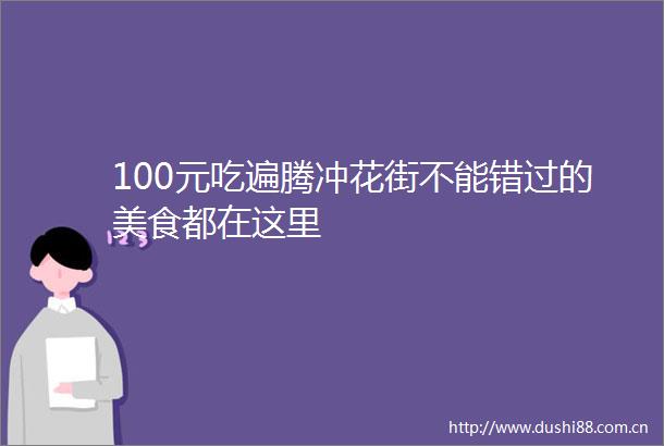 100元吃遍腾冲花街不能错过的美食都在这里