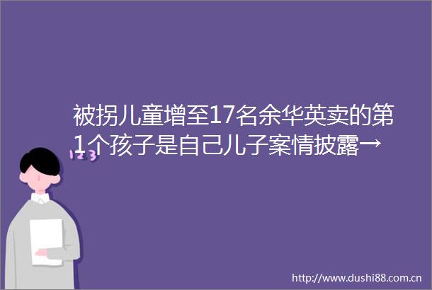 被拐儿童增至17名余华英卖的第1个孩子是自己儿子案情披露→
