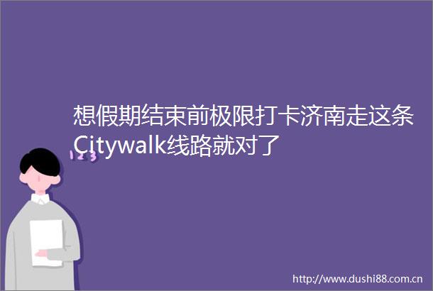 想假期结束前极限打卡济南走这条Citywalk线路就对了