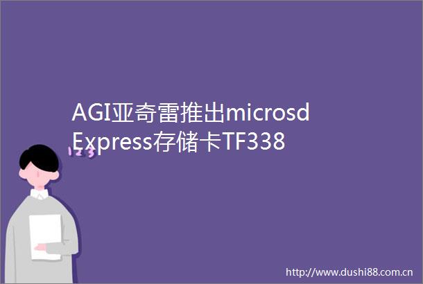 AGI亚奇雷推出microsdExpress存储卡TF338初期可选128GB256GB