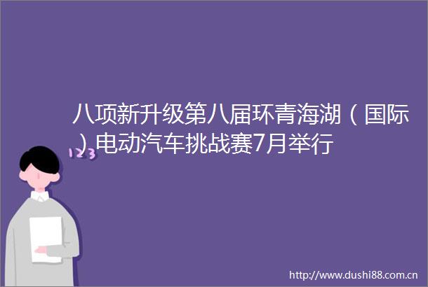 八项新升级第八届环青海湖（国际）电动汽车挑战赛7月举行
