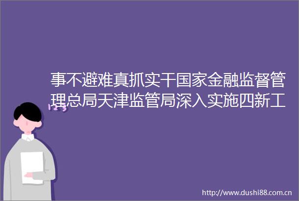 事不避难真抓实干金融监督管理总局天津监管局深入实施四新工程创新打造科技产业金融新循环天津样板