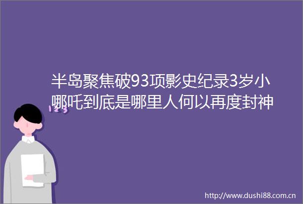 半岛聚焦破93项影史纪录3岁小哪吒到底是哪里人何以再度封神