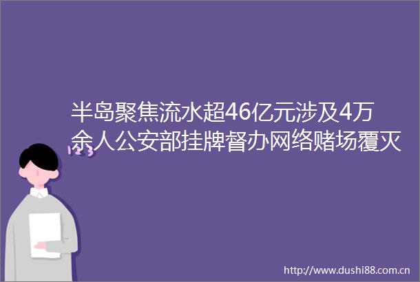 半岛聚焦流水超46亿元涉及4万余人部挂牌督办网络赌场覆灭记