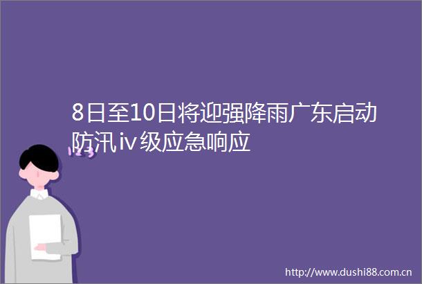 8日至10日将迎强降雨广东启动防汛ⅳ级应急响应