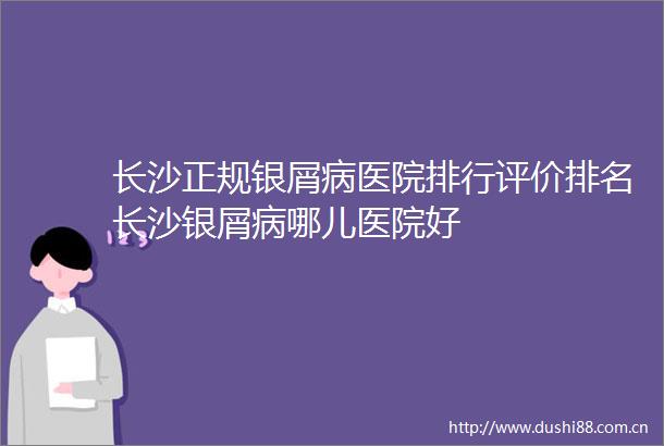 长沙正规银屑病医院排行评价排名长沙银屑病哪儿医院好