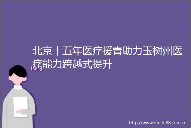 北京十五年医疗援青助力玉树州医疗能力跨越式提升