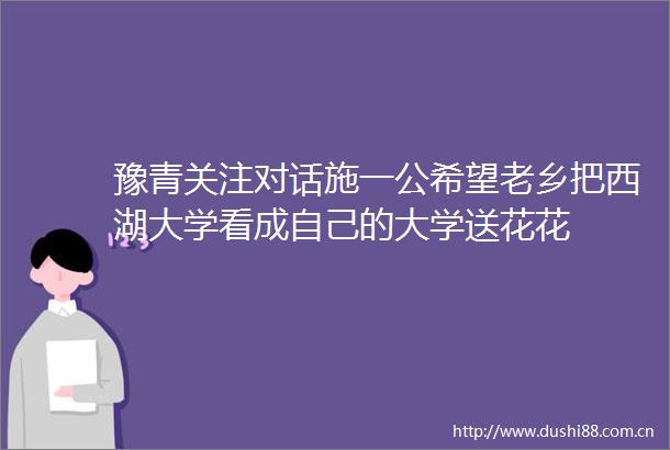 豫青关注对话施一公希望老乡把西湖大学看成自己的大学送花花
