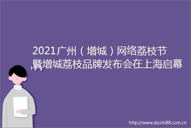 2021广州（增城）网络荔枝节暨增城荔枝品牌发布会在上海启幕